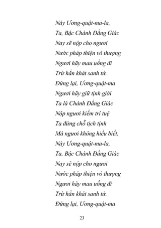 23
Này Ương-quật-ma-la,
Ta, Bậc Chánh Đẳng Giác
Nay sẽ nộp cho ngươi
Nước pháp thiện vô thượng
Ngươi hãy mau uống đi
Trừ hẳn khát sanh tử.
Đứng lại, Ương-quật-ma
Ngươi hãy giữ tịnh giới
Ta là Chánh Đẳng Giác
Nộp ngươi kiếm trí tuệ
Ta đứng chỗ tịch tịnh
Mà ngươi không hiểu biết.
Này Ương-quật-ma-la,
Ta, Bậc Chánh Đẳng Giác
Nay sẽ nộp cho ngươi
Nước pháp thiện vô thượng
Ngươi hãy mau uống đi
Trừ hẳn khát sanh tử.
Đứng lại, Ương-quật-ma
 
