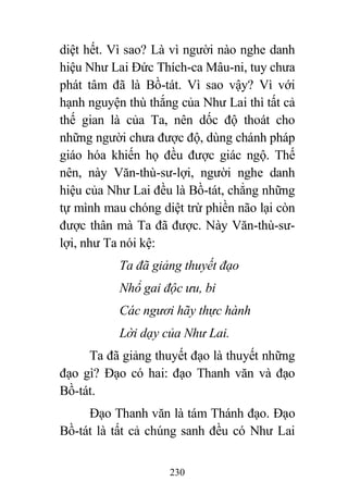 230
diệt hết. Vì sao? Là vì người nào nghe danh
hiệu Như Lai Đức Thích-ca Mâu-ni, tuy chưa
phát tâm đã là Bồ-tát. Vì sao vậy? Vì với
hạnh nguyện thù thắng của Như Lai thì tất cả
thế gian là của Ta, nên dốc độ thoát cho
những người chưa được độ, dùng chánh pháp
giáo hóa khiến họ đều được giác ngộ. Thế
nên, này Văn-thù-sư-lợi, người nghe danh
hiệu của Như Lai đều là Bồ-tát, chẳng những
tự mình mau chóng diệt trừ phiền não lại còn
được thân mà Ta đã được. Này Văn-thù-sư-
lợi, như Ta nói kệ:
Ta đã giảng thuyết đạo
Nhổ gai độc ưu, bi
Các ngươi hãy thực hành
Lời dạy của Như Lai.
Ta đã giảng thuyết đạo là thuyết những
đạo gì? Đạo có hai: đạo Thanh văn và đạo
Bồ-tát.
Đạo Thanh văn là tám Thánh đạo. Đạo
Bồ-tát là tất cả chúng sanh đều có Như Lai
 
