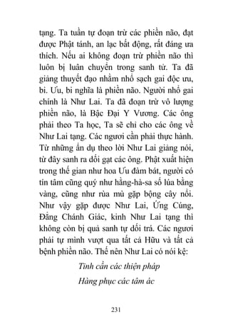 231
tạng. Ta tuần tự đoạn trừ các phiền não, đạt
được Phật tánh, an lạc bất động, rất đáng ưa
thích. Nếu ai không đoạn trừ phiền não thì
luôn bị luân chuyển trong sanh tử. Ta đã
giảng thuyết đạo nhằm nhổ sạch gai độc ưu,
bi. Ưu, bi nghĩa là phiền não. Người nhổ gai
chính là Như Lai. Ta đã đoạn trừ vô lượng
phiền não, là Bậc Đại Y Vương. Các ông
phải theo Ta học, Ta sẽ chỉ cho các ông về
Như Lai tạng. Các ngươi cần phải thực hành.
Từ những ẩn dụ theo lời Như Lai giảng nói,
từ đây sanh ra dối gạt các ông. Phật xuất hiện
trong thế gian như hoa Ưu đàm bát, người có
tín tâm cũng quý như hằng-hà-sa số lúa bằng
vàng, cũng như rùa mù gặp bộng cây nổi.
Như vậy gặp được Như Lai, Ứng Cúng,
Đẳng Chánh Giác, kinh Như Lai tạng thì
không còn bị quả sanh tự dối trá. Các ngươi
phải tự mình vượt qua tất cả Hữu và tất cả
bệnh phiền não. Thế nên Như Lai có nói kệ:
Tinh cần các thiện pháp
Hàng phục các tâm ác
 