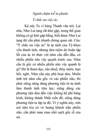 232
Người chậm trễ tu phước
Ý chắc ưa việc ác.
Kệ này Ta vì hàng Thanh văn nói. Lại
nữa, Như Lai tạng rất khó gặp, trong thế gian
không có gì khó gặp bằng, biết được Như Lai
tạng thì cần phải nhanh chóng quan sát. Câu:
"Ý chắc ưa việc ác" là tự tánh của Tỳ-kheo
vốn thanh tịnh, nhưng tâm niệm do huân tập
lỗi của ác tri thức với năm cấu dẫn đầu, có
nhiều phiền não vây quanh trước sau. Năm
cấu là gốc có nhiều phiền não vây quanh là
gì? Đó là tham dục, sân nhuế, thùy miên, trạo
hối, nghi. Năm cấu này phá hoại tâm. Muốn
tịnh trừ năm cấu gốc và các phiền não, thì
phải siêng năng dùng phương tiện từ tự tánh
làm thanh tịnh tâm lực; siêng dùng các
phương tiện đưa đến việc không hề phỉ báng
kinh, không thành Nhất xiển đề; siêng dùng
phương tiện tu tập tự độ. Vì ý nghĩa này, nên
nói tâm kia có vô lượng khách trần phiền
não, cần phải mau mau nhổ sạch gốc rễ của
nó.
 