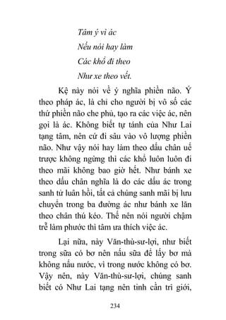 234
Tâm ý vì ác
Nếu nói hay làm
Các khổ đi theo
Như xe theo vết.
Kệ này nói về ý nghĩa phiền não. Ý
theo pháp ác, là chỉ cho người bị vô số các
thứ phiền não che phủ, tạo ra các việc ác, nên
gọi là ác. Không biết tự tánh của Như Lai
tạng tâm, nên cứ đi sâu vào vô lượng phiền
não. Như vậy nói hay làm theo dấu chân uế
trược không ngừng thì các khổ luôn luôn đi
theo mãi không bao giờ hết. Như bánh xe
theo dấu chân nghĩa là do các dấu ác trong
sanh tử luân hồi, tất cả chúng sanh mãi bị lưu
chuyển trong ba đường ác như bánh xe lăn
theo chân thú kéo. Thế nên nói người chậm
trễ làm phước thì tâm ưa thích việc ác.
Lại nữa, này Văn-thù-sư-lợi, như biết
trong sữa có bơ nên nấu sữa để lấy bơ mà
không nấu nước, vì trong nước không có bơ.
Vậy nên, này Văn-thù-sư-lợi, chúng sanh
biết có Như Lai tạng nên tinh cần trì giới,
 