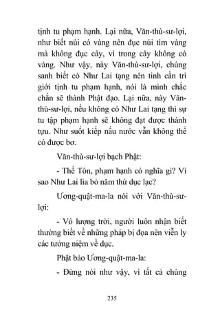 235
tịnh tu phạm hạnh. Lại nữa, Văn-thù-sư-lợi,
như biết núi có vàng nên đục núi tìm vàng
mà không đục cây, vì trong cây không có
vàng. Như vậy, này Văn-thù-sư-lợi, chúng
sanh biết có Như Lai tạng nên tinh cần trì
giới tịnh tu phạm hạnh, nói là mình chắc
chắn sẽ thành Phật đạo. Lại nữa, này Văn-
thù-sư-lợi, nếu không có Như Lai tạng thì sự
tu tập phạm hạnh sẽ không đạt được thành
tựu. Như suốt kiếp nấu nước vẫn không thể
có được bơ.
Văn-thù-sư-lợi bạch Phật:
- Thế Tôn, phạm hạnh có nghĩa gì? Vì
sao Như Lai lìa bỏ năm thứ dục lạc?
Ương-quật-ma-la nói với Văn-thù-sư-
lợi:
- Vô lượng trời, người luôn nhận biết
thường biết về những pháp bị đọa nên viễn ly
các tưởng niệm về dục.
Phật bảo Ương-quật-ma-la:
- Đừng nói như vậy, vì tất cả chúng
 