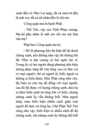 236
sanh đều có Như Lai tạng, tất cả nam tử đều
là anh em, tất cả nữ nhân đều là chị em.
Ương-quật-ma-la bạch Phật:
- Thế Tôn, vậy sao Tịnh Phạn vương,
Ma-da phu nhân là anh em chị em mà làm
cha mẹ?
Phật bảo Ương-quật-ma-la:
- Đó là phương tiện thị hiện để độ thoát
chúng sanh, nếu không như vậy thì không thể
độ. Như vị đại vương có hai ngàn lực sĩ.
Trong ấy có hai người dùng phương tiện hiện
tướng phục tùng để vừa lòng vua và làm vui
vẻ mọi người; chỉ có người ấy biết, ngoài ra
không ai hiểu được. Đức Phật cũng như vậy,
thị hiện có cha mẹ để đồng với mọi người,
sau đó độ được vô lượng chúng sanh, đưa họ
ra khỏi biển sanh tử rộng lớn vô biên, nhưng
chúng sanh ấy vẫn không biết. Như người
nhảy múa biến hiện nhiều cách giữa mọi
người để làm vui lòng họ. Chư Phật Thế Tôn
cũng như vậy, biến hiện ra nhiều cách để độ
chúng sanh, mà chúng sanh ấy không thể biết
 