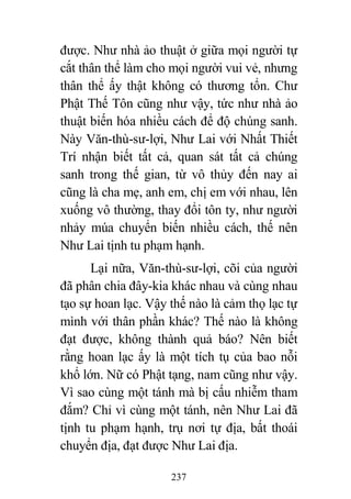 237
được. Như nhà ảo thuật ở giữa mọi người tự
cắt thân thể làm cho mọi người vui vẻ, nhưng
thân thể ấy thật không có thương tổn. Chư
Phật Thế Tôn cũng như vậy, tức như nhà ảo
thuật biến hóa nhiều cách để độ chúng sanh.
Này Văn-thù-sư-lợi, Như Lai với Nhất Thiết
Trí nhận biết tất cả, quan sát tất cả chúng
sanh trong thế gian, từ vô thủy đến nay ai
cũng là cha mẹ, anh em, chị em với nhau, lên
xuống vô thường, thay đổi tôn ty, như người
nhảy múa chuyển biến nhiều cách, thế nên
Như Lai tịnh tu phạm hạnh.
Lại nữa, Văn-thù-sư-lợi, cõi của người
đã phân chia đây-kia khác nhau và cùng nhau
tạo sự hoan lạc. Vậy thế nào là cảm thọ lạc tự
mình với thân phần khác? Thế nào là không
đạt được, không thành quả báo? Nên biết
rằng hoan lạc ấy là một tích tụ của bao nỗi
khổ lớn. Nữ có Phật tạng, nam cũng như vậy.
Vì sao cùng một tánh mà bị cấu nhiễm tham
đắm? Chỉ vì cùng một tánh, nên Như Lai đã
tịnh tu phạm hạnh, trụ nơi tự địa, bất thoái
chuyển địa, đạt được Như Lai địa.
 