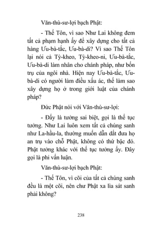 238
Văn-thù-sư-lợi bạch Phật:
- Thế Tôn, vì sao Như Lai không đem
tất cả phạm hạnh ấy để xây dựng cho tất cả
hàng Ưu-bà-tắc, Ưu-bà-di? Vì sao Thế Tôn
lại nói cả Tỳ-kheo, Tỳ-kheo-ni, Ưu-bà-tắc,
Ưu-bà-di làm nhân cho chánh pháp, như bốn
trụ của ngôi nhà. Hiện nay Ưu-bà-tắc, Ưu-
bà-di có người làm điều xấu ác, thế làm sao
xây dựng họ ở trong giới luật của chánh
pháp?
Đức Phật nói với Văn-thù-sư-lợi:
- Đấy là tưởng sai biệt, gọi là thế tục
tưởng. Như Lai luôn xem tất cả chúng sanh
như La-hầu-la, thường muốn dẫn dắt đưa họ
an trụ vào chỗ Phật, không có thứ bậc đó.
Phật tưởng khác với thế tục tưởng ấy. Đây
gọi là phi vấn luận.
Văn-thù-sư-lợi bạch Phật:
- Thế Tôn, vì cõi của tất cả chúng sanh
đều là một cõi, nên chư Phật xa lìa sát sanh
phải không?
 