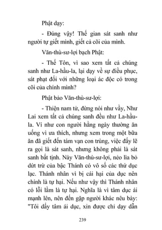 239
Phật dạy:
- Đúng vậy! Thế gian sát sanh như
người tự giết mình, giết cả cõi của mình.
Văn-thù-sư-lợi bạch Phật:
- Thế Tôn, vì sao xem tất cả chúng
sanh như La-hầu-la, lại dạy về sự điều phục,
sát phạt đối với những loại ác độc có trong
cõi của chính mình?
Phật bảo Văn-thù-sư-lợi:
- Thiện nam tử, đừng nói như vầy, Như
Lai xem tất cả chúng sanh đều như La-hầu-
la. Ví như con người hằng ngày thường ăn
uống vì ưa thích, nhưng xem trong một bữa
ăn đã giết đến tám vạn con trùng, việc đấy lẽ
ra gọi là sát sanh, nhưng không phải là sát
sanh bất tịnh. Này Văn-thù-sư-lợi, nẻo lìa bỏ
dứt trừ của bậc Thánh có vô số các thứ dục
lạc. Thánh nhân vì bị cái hại của dục nên
chính là tự hại. Nếu như vậy thì Thánh nhân
có lỗi lầm là tự hại. Nghĩa là vì tâm dục ái
mạnh lên, nên đến gặp người khác nêu bày:
"Tôi dấy tâm ái dục, xin được chỉ dạy dẫn
 