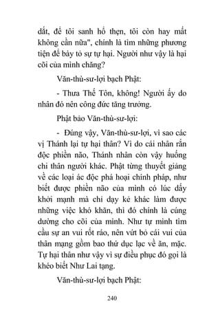240
dắt, để tôi sanh hổ thẹn, tôi còn hay mất
không cần nữa", chính là tìm những phương
tiện để bày tỏ sự tự hại. Người như vậy là hại
cõi của mình chăng?
Văn-thù-sư-lợi bạch Phật:
- Thưa Thế Tôn, không! Người ấy do
nhân đó nên công đức tăng trưởng.
Phật bảo Văn-thù-sư-lợi:
- Đúng vậy, Văn-thù-sư-lợi, vì sao các
vị Thánh lại tự hại thân? Vì do cái nhân rắn
độc phiền não, Thánh nhân còn vậy huống
chi thân người khác. Phật từng thuyết giảng
về các loại ác độc phá hoại chính pháp, như
biết được phiền não của mình có lúc dấy
khởi mạnh mà chỉ dạy kẻ khác làm được
những việc khó khăn, thì đó chính là cúng
dường cho cõi của mình. Như tự mình tìm
cầu sự an vui rốt ráo, nên vứt bỏ cái vui của
thân mạng gồm bao thứ dục lạc về ăn, mặc.
Tự hại thân như vậy vì sự điều phục đó gọi là
khéo biết Như Lai tạng.
Văn-thù-sư-lợi bạch Phật:
 