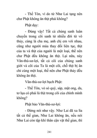 241
- Thế Tôn, vì do từ Như Lai tạng nên
chư Phật không ăn thịt phải không?
Phật dạy:
- Đúng vậy! Tất cả chúng sanh luân
chuyển trong cõi sanh tử nhiều đời từ vô
thủy, cùng là cha mẹ, anh chị em với nhau,
cũng như người múa thay đổi liên tục, thịt
của ta và thịt của người là một loại, thế nên
chư Phật đều không ăn thịt. Lại nữa, này
Văn-thù-sư-lợi, tất cả cõi của chúng sanh
giới và cõi của Ta là một cõi, chỗ thịt bị ăn
chỉ cùng một loại, thế nên chư Phật thảy đều
không ăn thịt.
Văn-thù-sư-lợi bạch Phật:
- Thế Tôn, vỏ sò quý, sáp, mật ong, da,
tơ lụa có phải là thịt trong cõi của chính mình
không?
Phật bảo Văn-thù-sư-lợi:
- Đừng nói như vậy. Như Lai đã xa lìa
tất cả thế gian, Như Lai không ăn, nếu nói
Như Lai còn tập khí thân cận vật thế gian, thì
 