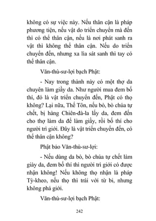 242
không có sự việc này. Nếu thân cận là pháp
phương tiện, nếu vật do triển chuyển mà đến
thì có thể thân cận, nếu là nơi phát sanh ra
vật thì không thể thân cận. Nếu do triển
chuyển đến, nhưng xa lìa sát sanh thì tay có
thể thân cận.
Văn-thù-sư-lợi bạch Phật:
- Nay trong thành này có một thợ da
chuyên làm giầy da. Như người mua đem bố
thí, đó là vật triển chuyển đến, Phật có thọ
không? Lại nữa, Thế Tôn, nếu bò, bò chúa tự
chết, bị hàng Chiên-đà-la lấy da, đem đến
cho thợ làm da để làm giầy, rồi bố thí cho
người trì giới. Đây là vật triển chuyển đến, có
thể thân cận không?
Phật bảo Văn-thù-sư-lợi:
- Nếu dùng da bò, bò chúa tự chết làm
giày da, đem bố thí thì người trì giới có được
nhận không! Nếu không thọ nhận là pháp
Tỳ-kheo, nếu thọ thì trái với từ bi, nhưng
không phá giới.
Văn-thù-sư-lợi bạch Phật:
 