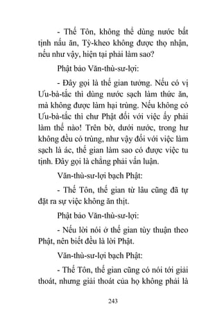 243
- Thế Tôn, không thể dùng nước bất
tịnh nấu ăn, Tỳ-kheo không được thọ nhận,
nếu như vậy, hiện tại phải làm sao?
Phật bảo Văn-thù-sư-lợi:
- Đây gọi là thế gian tưởng. Nếu có vị
Ưu-bà-tắc thì dùng nước sạch làm thức ăn,
mà không được làm hại trùng. Nếu không có
Ưu-bà-tắc thì chư Phật đối với việc ấy phải
làm thế nào! Trên bờ, dưới nước, trong hư
không đều có trùng, như vậy đối với việc làm
sạch là ác, thế gian làm sao có được việc tu
tịnh. Đây gọi là chẳng phải vấn luận.
Văn-thù-sư-lợi bạch Phật:
- Thế Tôn, thế gian từ lâu cũng đã tự
đặt ra sự việc không ăn thịt.
Phật bảo Văn-thù-sư-lợi:
- Nếu lời nói ở thế gian tùy thuận theo
Phật, nên biết đều là lời Phật.
Văn-thù-sư-lợi bạch Phật:
- Thế Tôn, thế gian cũng có nói tới giải
thoát, nhưng giải thoát của họ không phải là
 