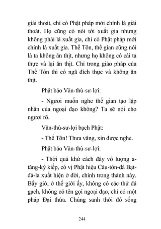 244
giải thoát, chỉ có Phật pháp mới chính là giải
thoát. Họ cũng có nói tới xuất gia nhưng
không phải là xuất gia, chỉ có Phật pháp mới
chính là xuất gia. Thế Tôn, thế gian cũng nói
là ta không ăn thịt, nhưng họ không có cái ta
thực và lại ăn thịt. Chỉ trong giáo pháp của
Thế Tôn thì có ngã đích thực và không ăn
thịt.
Phật bảo Văn-thù-sư-lợi:
- Ngươi muốn nghe thế gian tạo lập
nhân của ngoại đạo không? Ta sẽ nói cho
ngươi rõ.
Văn-thù-sư-lợi bạch Phật:
- Thế Tôn! Thưa vâng, xin được nghe.
Phật bảo Văn-thù-sư-lợi:
- Thời quá khứ cách đây vô lượng a-
tăng-kỳ kiếp, có vị Phật hiệu Câu-tôn-đà Bạt-
đà-la xuất hiện ở đời, chính trong thành này.
Bấy giờ, ở thế giới ấy, không có các thứ đá
gạch, không có tên gọi ngoại đạo, chỉ có một
pháp Đại thừa. Chúng sanh thời đó sống
 