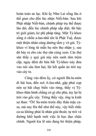 245
hoàn toàn an lạc. Khi ấy Như Lai sống lâu ở
thế gian cho đến lúc nhận Niết-bàn. Sau khi
Phật nhập Niết-bàn, chánh pháp trụ thế được
lâu dài, đến lúc chánh pháp sắp diệt, thì bậc
trì giới giảm, kẻ phi pháp tăng. Một Tỳ-kheo
sống ở chốn a-lan-nhã tên là Phật Tuệ, được
một thiện nhân cúng dường tấm y vô giá. Tỳ-
kheo vì lòng từ mẫn họ nên thọ nhận y, sau
đó bày ra cho các thợ săn cùng xem. Các thợ
săn thấy y quý giá này nên sanh tâm trộm
cắp, ngay đêm đó bèn bắt Tỳ-kheo này đưa
vào núi sâu làm hại, lột hết quần áo trói tay
vào cây to.
Cũng vào đêm ấy, có người Bà-la-môn
đi hái hoa, đến nơi A-lan-nhã, gặp phải cọp
nên sợ hãi chạy biến vào rừng, thấy vị Tỳ-
kheo thân hình chẳng có gì che phủ, tay lại bị
trói vào gốc cây. Trông thấy vậy, ông ta kinh
sợ than: “Ôi! Sa-môn trước đây thân mặc ca-
sa, mà nay lõa thể như thế này, vậy biết chắc
ca-sa không phải là nhân giải thoát; tự trói và
đường khổ hạnh mới việc là học đạo chân
chính. Người kia lẽ nào đang bỏ thiện pháp,
 
