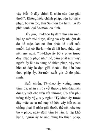 246
vậy biết rõ đây chính là nhân của đạo giải
thoát”. Không hiểu chánh pháp, nên họ vất y
phục, bỏ râu tóc, làm Sa-môn lõa hình. Từ đó
phát sanh loại Sa-môn lõa hình.
Bấy giờ, Tỳ-kheo bị đám thợ săn mưu
hại tự mở trói được, dùng vỏ cây nhuộm đá
đỏ để mặc, kết cỏ làm phất để đuổi ruồi
muỗi. Lại có Bà-la-môn đi hái hoa, thấy vậy
nên suy nghĩ: “Tỳ-kheo ấy bỏ y phục trước
đây, mặc y phục như thế, cầm phất như vầy;
người ấy lẽ nào đang bỏ thiện pháp, vậy nên
biết rõ đấy là đạo giải thoát”. Họ liền học
theo pháp ấy. Sa-môn xuất gia từ đó phát
sanh.
Buổi chiều, Tỳ-kheo ấy xuống nước
tắm rửa, nhân vì rửa vết thương trên đầu, nên
dùng y ướt che trên vết thương. Có tiều phu
trông thấy vậy, suy nghĩ: “Tỳ-kheo ấy trước
đây mặc ca-sa mà nay bỏ hết, vậy biết ca-sa
chẳng phải là nhân giải thoát, thế nên che tóc
bỏ y phục, ngày đêm tắm ba lần, tu tập khổ
hạnh, người ấy lẽ nào đang bỏ thiện pháp,
 