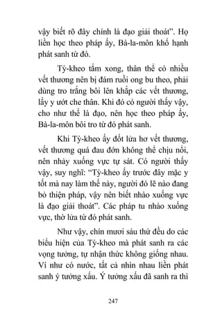 247
vậy biết rõ đây chính là đạo giải thoát”. Họ
liền học theo pháp ấy, Bà-la-môn khổ hạnh
phát sanh từ đó.
Tỳ-kheo tắm xong, thân thể có nhiều
vết thương nên bị đám ruồi ong bu theo, phải
dùng tro trắng bôi lên khắp các vết thương,
lấy y ướt che thân. Khi đó có người thấy vậy,
cho như thế là đạo, nên học theo pháp ấy,
Bà-la-môn bôi tro từ đó phát sanh.
Khi Tỳ-kheo ấy đốt lửa hơ vết thương,
vết thương quá đau đớn không thể chịu nổi,
nên nhảy xuống vực tự sát. Có người thấy
vậy, suy nghĩ: “Tỳ-kheo ấy trước đây mặc y
tốt mà nay làm thế này, người đó lẽ nào đang
bỏ thiện pháp, vậy nên biết nhào xuống vực
là đạo giải thoát”. Các pháp tu nhào xuống
vực, thờ lửa từ đó phát sanh.
Như vậy, chín mươi sáu thứ đều do các
biểu hiện của Tỳ-kheo mà phát sanh ra các
vọng tưởng, tự nhận thức không giống nhau.
Ví như có nước, tất cả nhìn nhau liền phát
sanh ý tưởng xấu. Ý tưởng xấu đã sanh ra thì
 