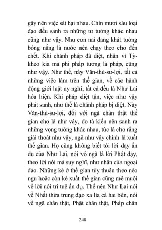 248
gây nên việc sát hại nhau. Chín mươi sáu loại
đạo đều sanh ra những tư tưởng khác nhau
cũng như vậy. Như con nai đang khát tưởng
bóng nắng là nước nên chạy theo cho đến
chết. Khi chánh pháp đã diệt, nhân vì Tỳ-
kheo kia mà phi pháp tưởng là pháp, cũng
như vậy. Như thế, này Văn-thù-sư-lợi, tất cả
những việc làm trên thế gian, về các hành
động giới luật uy nghi, tất cả đều là Như Lai
hóa hiện. Khi pháp diệt tận, việc như vậy
phát sanh, như thế là chánh pháp bị diệt. Này
Văn-thù-sư-lợi, đối với ngã chân thật thế
gian cho là như vậy, do tà kiến nên sanh ra
những vọng tưởng khác nhau, tức là cho rằng
giải thoát như vậy, ngã như vậy chính là xuất
thế gian. Họ cũng không biết tới lời dạy ẩn
dụ của Như Lai, nói vô ngã là lời Phật dạy,
theo lời nói mà suy nghĩ, như nhân của ngoại
đạo. Những kẻ ở thế gian tùy thuận theo nẻo
ngu hoặc còn kẻ xuất thế gian cũng mê muội
về lời nói trí tuệ ẩn dụ. Thế nên Như Lai nói
về Nhất thừa trung đạo xa lìa cả hai bên, nói
về ngã chân thật, Phật chân thật, Pháp chân
 