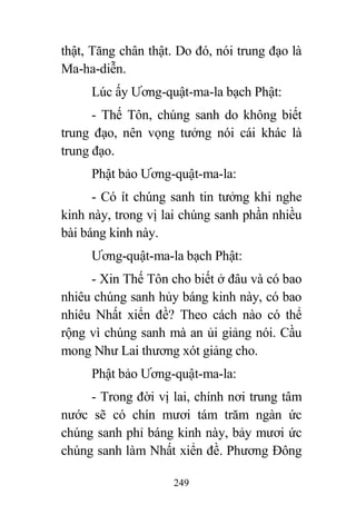 249
thật, Tăng chân thật. Do đó, nói trung đạo là
Ma-ha-diễn.
Lúc ấy Ương-quật-ma-la bạch Phật:
- Thế Tôn, chúng sanh do không biết
trung đạo, nên vọng tưởng nói cái khác là
trung đạo.
Phật bảo Ương-quật-ma-la:
- Có ít chúng sanh tin tưởng khi nghe
kinh này, trong vị lai chúng sanh phần nhiều
bài báng kinh này.
Ương-quật-ma-la bạch Phật:
- Xin Thế Tôn cho biết ở đâu và có bao
nhiêu chúng sanh hủy báng kinh này, có bao
nhiêu Nhất xiển đề? Theo cách nào có thể
rộng vì chúng sanh mà an ủi giảng nói. Cầu
mong Như Lai thương xót giảng cho.
Phật bảo Ương-quật-ma-la:
- Trong đời vị lai, chính nơi trung tâm
nước sẽ có chín mươi tám trăm ngàn ức
chúng sanh phỉ báng kinh này, bảy mươi ức
chúng sanh làm Nhất xiển đề. Phương Đông
 