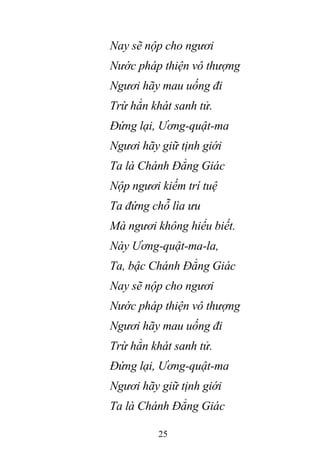 25
Nay sẽ nộp cho ngươi
Nước pháp thiện vô thượng
Ngươi hãy mau uống đi
Trừ hẳn khát sanh tử.
Đứng lại, Ương-quật-ma
Ngươi hãy giữ tịnh giới
Ta là Chánh Đẳng Giác
Nộp ngươi kiếm trí tuệ
Ta đứng chỗ lìa ưu
Mà ngươi không hiểu biết.
Này Ương-quật-ma-la,
Ta, bậc Chánh Đẳng Giác
Nay sẽ nộp cho ngươi
Nước pháp thiện vô thượng
Ngươi hãy mau uống đi
Trừ hẳn khát sanh tử.
Đứng lại, Ương-quật-ma
Ngươi hãy giữ tịnh giới
Ta là Chánh Đẳng Giác
 