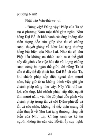 251
phương Nam!
Phật bảo Văn-thù-sư-lợi:
- Đúng vậy! Đúng vậy! Pháp của Ta sẽ
trụ ở phương Nam một thời gian ngắn. Như
hàng Đại Bồ-tát khổ hạnh các ông không tiếc
thân mạng dốc cứu giúp cho tất cả chúng
sanh, thuyết giảng về Như Lai tạng thường
hằng bất biến của Như Lai. Như tất cả chư
Phật đều không ưa thích sanh ra ở thế giới
này để gánh vác việc hóa độ vô lượng chúng
sanh trong ba ngàn thế giới, chỉ riêng Ta là
dốc ở đây để độ thoát họ. Đại Bồ-tát của Ta,
khi chánh pháp sắp diệt ngoài tám mươi
năm, bấy giờ tỏ ra không thích việc giữ gìn
chánh pháp cũng như vậy. Này Văn-thù-sư-
lợi, các ông, khi chánh pháp sắp diệt ngoài
tám mươi năm, vào lúc đó phải dốc gánh vác
chánh pháp trong tất cả cõi Diêm-phù-đề và
tất cả các châu, không hề tiếc thân mạng để
diễn thuyết về Như Lai tạng thường hằng bất
biến của Như Lai. Chúng sanh có kẻ tin
người không tin nên các Bồ-tát ấy suy nghĩ:
 