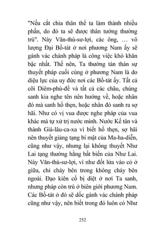 252
"Nếu cắt chia thân thể ta làm thành nhiều
phần, do đó ta sẽ được thân tướng thường
trú". Này Văn-thù-sư-lợi, các ông, … vô
lượng Đại Bồ-tát ở nơi phương Nam ấy sẽ
gánh vác chánh pháp là công việc khó khăn
bậc nhất. Thế nên, Ta thường tán thán sự
thuyết pháp cuối cùng ở phương Nam là do
diệu lực của uy đức nơi các Bồ-tát ấy. Tất cả
cõi Diêm-phù-đề và tất cả các châu, chúng
sanh kia nghe tên nên hướng về, hoặc nhân
đó mà sanh hổ thẹn, hoặc nhân đó sanh ra sợ
hãi. Như có vị vua được nghe pháp của vua
khác mà tự xử trị nước mình. Nước Kế tân và
thành Già-lâu-ca-xa vì biết hổ thẹn, sợ hãi
nên thuyết giảng tạng bí mật của Ma-ha-diễn,
cũng như vậy, nhưng lại không thuyết Như
Lai tạng thường hằng bất biến của Như Lai.
Này Văn-thù-sư-lợi, ví như đốt lửa vào cỏ ở
giữa, chỉ cháy bên trong không cháy bên
ngoài. Đạo kiên cố bị diệt ở nơi Ta sanh,
nhưng pháp còn trú ở biên giới phương Nam.
Các Bồ-tát ở đó sẽ dốc gánh vác chánh pháp
cũng như vậy, nên biết trong đó luôn có Như
 