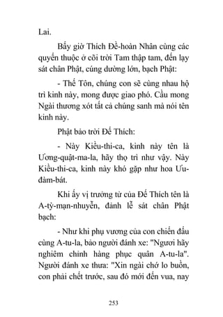 253
Lai.
Bấy giờ Thích Đề-hoàn Nhân cùng các
quyến thuộc ở cõi trời Tam thập tam, đến lạy
sát chân Phật, cúng dường lớn, bạch Phật:
- Thế Tôn, chúng con sẽ cùng nhau hộ
trì kinh này, mong được giao phó. Cầu mong
Ngài thương xót tất cả chúng sanh mà nói tên
kinh này.
Phật bảo trời Đế Thích:
- Này Kiều-thi-ca, kinh này tên là
Ương-quật-ma-la, hãy thọ trì như vậy. Này
Kiều-thi-ca, kinh này khó gặp như hoa Ưu-
đàm-bát.
Khi ấy vị trưởng tử của Đế Thích tên là
A-tỳ-mạn-nhuyễn, đảnh lễ sát chân Phật
bạch:
- Như khi phụ vương của con chiến đấu
cùng A-tu-la, bảo người đánh xe: "Ngươi hãy
nghiêm chỉnh hàng phục quân A-tu-la".
Người đánh xe thưa: "Xin ngài chớ lo buồn,
con phải chết trước, sau đó mới đến vua, nay
 