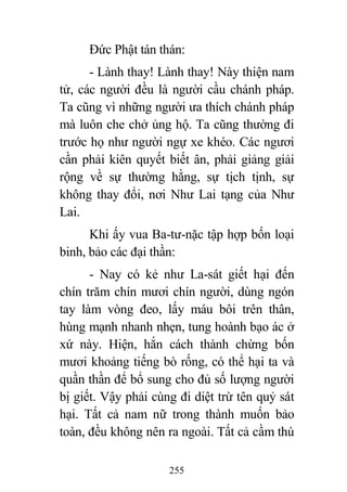 255
Đức Phật tán thán:
- Lành thay! Lành thay! Này thiện nam
tử, các người đều là người cầu chánh pháp.
Ta cũng vì những người ưa thích chánh pháp
mà luôn che chở ủng hộ. Ta cũng thường đi
trước họ như người ngự xe khéo. Các ngươi
cần phải kiên quyết biết ân, phải giảng giải
rộng về sự thường hằng, sự tịch tịnh, sự
không thay đổi, nơi Như Lai tạng của Như
Lai.
Khi ấy vua Ba-tư-nặc tập hợp bốn loại
binh, bảo các đại thần:
- Nay có kẻ như La-sát giết hại đến
chín trăm chín mươi chín người, dùng ngón
tay làm vòng đeo, lấy máu bôi trên thân,
hùng mạnh nhanh nhẹn, tung hoành bạo ác ở
xứ này. Hiện, hắn cách thành chừng bốn
mươi khoảng tiếng bò rống, có thể hại ta và
quần thần để bổ sung cho đủ số lượng người
bị giết. Vậy phải cùng đi diệt trừ tên quỷ sát
hại. Tất cả nam nữ trong thành muốn bảo
toàn, đều không nên ra ngoài. Tất cả cầm thú
 