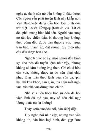 256
nghe ác danh của nó đều không đi đâu được.
Các ngươi cần phải tuyên lệnh này khắp nơi:
Vua Ba-tư-nặc đang dẫn bốn loại binh dốc
trừ diệt La-sát Ương-quật-ma-la kia. Tất cả
đều phải mang binh khí đến. Người nào cùng
nó tận lực chiến đấu, bị thương hay không,
theo công đều được ban thưởng voi, ngựa,
trân bảo, thành ấp, đất ruộng, tùy theo nhu
cầu đều được ban cho.
Nghe tên kẻ ác ấy, mọi người đều kinh
sợ, cho nên dù tuyên lệnh như vậy, nhưng
không ai dám hưởng ứng theo. Chỉ có tả hữu
của vua, không được tự do nên phải chịu
phục tùng tuân theo lệnh vua, còn các phi
hậu thì kêu khóc, can gián, thà chịu mất ngôi
vua, xin nhà vua đừng thân chinh.
Nhà vua liền triệu bốc sư đến để hỏi
việc lành dữ thế nào, nay có nên chế ngự
Ương-quật-ma-la không?
Thầy xem quẻ đều nói, hắn sẽ bị diệt.
Tuy nghe nói như vậy, nhưng vua vẫn
không tin, dẫn bốn loại binh, đến gặp Đức
 
