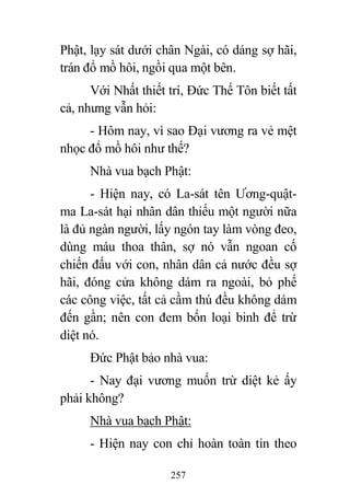 257
Phật, lạy sát dưới chân Ngài, có dáng sợ hãi,
trán đổ mồ hôi, ngồi qua một bên.
Với Nhất thiết trí, Đức Thế Tôn biết tất
cả, nhưng vẫn hỏi:
- Hôm nay, vì sao Đại vương ra vẻ mệt
nhọc đổ mồ hôi như thế?
Nhà vua bạch Phật:
- Hiện nay, có La-sát tên Ương-quật-
ma La-sát hại nhân dân thiếu một người nữa
là đủ ngàn người, lấy ngón tay làm vòng đeo,
dùng máu thoa thân, sợ nó vẫn ngoan cố
chiến đấu với con, nhân dân cả nước đều sợ
hãi, đóng cửa không dám ra ngoài, bỏ phế
các công việc, tất cả cầm thú đều không dám
đến gần; nên con đem bốn loại binh để trừ
diệt nó.
Đức Phật bảo nhà vua:
- Nay đại vương muốn trừ diệt kẻ ấy
phải không?
Nhà vua bạch Phật:
- Hiện nay con chỉ hoàn toàn tin theo
 