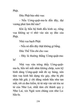 258
Phật.
Đức Phật bảo nhà vua:
- Nếu Ương-quật-ma-la đến đây, đại
vương phải làm thế nào?
Khi ấy bốn bộ binh đều kinh sợ, riêng
vua không sợ vì nhờ vào sức uy đức của
Phật.
Nhà vua bạch Phật:
- Nếu nó đến đây thật không gì bằng.
Đức Thế Tôn chỉ cho vua:
- Đây là thường thắng Ương-quật-ma-
la!
Nhà vua vừa trông thấy Ương-quật-
ma-la, liền trố mắt nhìn không chớp, xem kỹ
hình dáng Ương-quật mắt đỏ uy hùng, nên
tâm vua kinh hãi dựng tóc gáy, như bị phi
nhân bắt giữ, ý chí dũng mãnh hầu như tan
mất, rớt cả đao kiếm, từ từ nép vào sát tòa sư
tử của Như Lai, nhất tâm chí thành quy y
Như Lai, xin Ngài xem chúng con như La-
hầu-la.
 