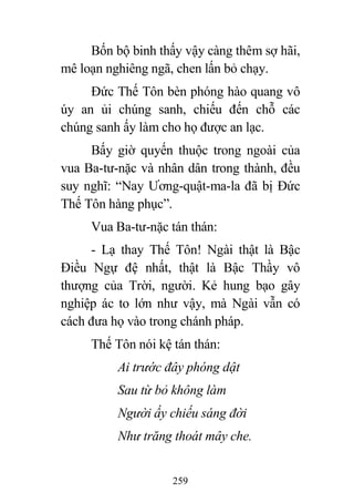 259
Bốn bộ binh thấy vậy càng thêm sợ hãi,
mê loạn nghiêng ngã, chen lấn bỏ chạy.
Đức Thế Tôn bèn phóng hào quang vô
úy an ủi chúng sanh, chiếu đến chỗ các
chúng sanh ấy làm cho họ được an lạc.
Bấy giờ quyến thuộc trong ngoài của
vua Ba-tư-nặc và nhân dân trong thành, đều
suy nghĩ: “Nay Ương-quật-ma-la đã bị Đức
Thế Tôn hàng phục”.
Vua Ba-tư-nặc tán thán:
- Lạ thay Thế Tôn! Ngài thật là Bậc
Điều Ngự đệ nhất, thật là Bậc Thầy vô
thượng của Trời, người. Kẻ hung bạo gây
nghiệp ác to lớn như vậy, mà Ngài vẫn có
cách đưa họ vào trong chánh pháp.
Thế Tôn nói kệ tán thán:
Ai trước đây phóng dật
Sau từ bỏ không làm
Người ấy chiếu sáng đời
Như trăng thoát mây che.
 