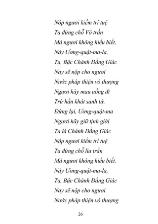 26
Nộp ngươi kiếm trí tuệ
Ta đứng chỗ Vô trần
Mà ngươi không hiểu biết.
Này Ương-quật-ma-la,
Ta, Bậc Chánh Đẳng Giác
Nay sẽ nộp cho ngươi
Nước pháp thiện vô thượng
Ngươi hãy mau uống đi
Trừ hẳn khát sanh tử.
Đứng lại, Ương-quật-ma
Ngươi hãy giữ tịnh giới
Ta là Chánh Đẳng Giác
Nộp ngươi kiếm trí tuệ
Ta đứng chỗ lìa trần
Mà ngươi không hiểu biết.
Này Ương-quật-ma-la,
Ta, Bậc Chánh Đẳng Giác
Nay sẽ nộp cho ngươi
Nước pháp thiện vô thượng
 