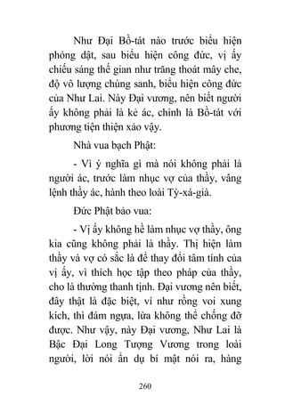 260
Như Đại Bồ-tát nào trước biểu hiện
phóng dật, sau biểu hiện công đức, vị ấy
chiếu sáng thế gian như trăng thoát mây che,
độ vô lượng chúng sanh, biểu hiện công đức
của Như Lai. Này Đại vương, nên biết người
ấy không phải là kẻ ác, chính là Bồ-tát với
phương tiện thiện xảo vậy.
Nhà vua bạch Phật:
- Vì ý nghĩa gì mà nói không phải là
người ác, trước làm nhục vợ của thầy, vâng
lệnh thầy ác, hành theo loài Tỳ-xá-già.
Đức Phật bảo vua:
- Vị ấy không hề làm nhục vợ thầy, ông
kia cũng không phải là thầy. Thị hiện làm
thầy và vợ có sắc là để thay đổi tâm tính của
vị ấy, vì thích học tập theo pháp của thầy,
cho là thường thanh tịnh. Đại vương nên biết,
đây thật là đặc biệt, ví như rồng voi xung
kích, thì đám ngựa, lừa không thể chống đỡ
được. Như vậy, này Đại vương, Như Lai là
Bậc Đại Long Tượng Vương trong loài
người, lời nói ẩn dụ bí mật nói ra, hàng
 
