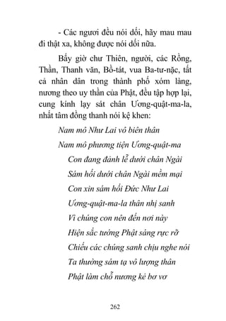 262
- Các ngươi đều nói dối, hãy mau mau
đi thật xa, không được nói dối nữa.
Bấy giờ chư Thiên, người, các Rồng,
Thần, Thanh văn, Bồ-tát, vua Ba-tư-nặc, tất
cả nhân dân trong thành phố xóm làng,
nương theo uy thần của Phật, đều tập hợp lại,
cung kính lạy sát chân Ương-quật-ma-la,
nhất tâm đồng thanh nói kệ khen:
Nam mô Như Lai vô biên thân
Nam mô phương tiện Ương-quật-ma
Con đang đảnh lễ dưới chân Ngài
Sám hối dưới chân Ngài mềm mại
Con xin sám hối Đức Như Lai
Ương-quật-ma-la thân nhị sanh
Vì chúng con nên đến nơi này
Hiện sắc tướng Phật sáng rực rỡ
Chiếu các chúng sanh chịu nghe nói
Ta thường sám tạ vô lượng thân
Phật làm chỗ nương kẻ bơ vơ
 