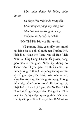 263
Làm thân thuộc kẻ không thân
quyến
Lạ thay! Hai Phật hiện trong đời
Chưa từng có pháp này trong đời
Như hoa sen nở trong lửa cháy
Thế gian ít khi thấy hai Phật.
Đức Thế Tôn bảo vua Ba-tư-nặc:
- Về phương Bắc, cách đây bốn mươi
hai hằng-hà-sa cõi, có nước tên Thường Hỷ,
Phật hiệu Hoan Hỷ Tạng Ma Ni Bảo Tích
Như Lai, Ứng Cúng, Chánh Đẳng Giác, đang
giáo hóa ở thế gian. Nước ấy không có
Thanh văn, Duyên giác, chỉ thuần nhất Đại
thừa, không có thừa khác, cũng không có các
tên về già, bệnh, đau khổ; hoàn toàn an lạc,
sống lâu vô cùng, ánh sáng vô lượng, không
thể ví dụ, thế nên nước có tên là Thường Hỷ,
Phật hiệu Hoan Hỷ Tạng Ma Ni Bảo Tích
Như Lai, Ứng Cúng, Chánh Đẳng Giác. Nhà
vua nên tủy hỷ chấp tay cung kính. Đức Như
Lai ấy nào phải là ai khác, chính là Văn-thù-
 