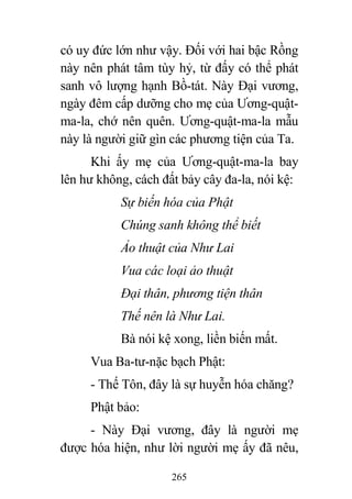 265
có uy đức lớn như vậy. Đối với hai bậc Rồng
này nên phát tâm tùy hỷ, từ đấy có thể phát
sanh vô lượng hạnh Bồ-tát. Này Đại vương,
ngày đêm cấp dưỡng cho mẹ của Ương-quật-
ma-la, chớ nên quên. Ương-quật-ma-la mẫu
này là người giữ gìn các phương tiện của Ta.
Khi ấy mẹ của Ương-quật-ma-la bay
lên hư không, cách đất bảy cây đa-la, nói kệ:
Sự biến hóa của Phật
Chúng sanh không thể biết
Ảo thuật của Như Lai
Vua các loại ảo thuật
Đại thân, phương tiện thân
Thế nên là Như Lai.
Bà nói kệ xong, liền biến mất.
Vua Ba-tư-nặc bạch Phật:
- Thế Tôn, đây là sự huyễn hóa chăng?
Phật bảo:
- Này Đại vương, đây là người mẹ
được hóa hiện, như lời người mẹ ấy đã nêu,
 