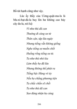 266
Bồ-tát hạnh cũng như vậy.
Lúc ấy thầy của Ương-quật-ma-la là
Ma-ni-bạt-đà-la bay lên hư không cao bảy
cây đa-la, nói kệ:
Ví như thú dã can
Thường đi cùng sư tử
Thân cận, tập lâu ngày
Nhưng tiếng vẫn không giống
Nghe tiếng sợ muốn chết
Huống rống tiếng sư tử.
Ta như thú nhỏ kia
Làm thầy họ đã lâu
Nhưng không thể phát ra
Tiếng bậc Hùng vô úy
Nếu họ chẳng phương tiện
Ta chắc chắn sẽ chết
Ta như thú dã can
Sao đáng nhận họ cúng
 