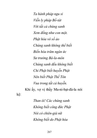 267
Ta hành pháp ngu si
Viễn ly pháp Bồ-tát
Với tất cả chúng sanh
Xem đồng như con một.
Phật hóa vô số ảo
Chúng sanh không thể biết
Biến hóa trăm ngàn ức
Sư trưởng Bà-la-môn
Chúng sanh đều không biết
Chỉ Phật biết huyễn Phật
Nên biết Phật Thế Tôn
Vua trong tất cả huyễn.
Khi ấy, vợ vị thầy Ma-ni-bạt-đà-la nói
kệ:
Than ôi! Các chúng sanh
Không biết công đức Phật
Nói có chiên-già nữ
Không biết do Phật hóa
 