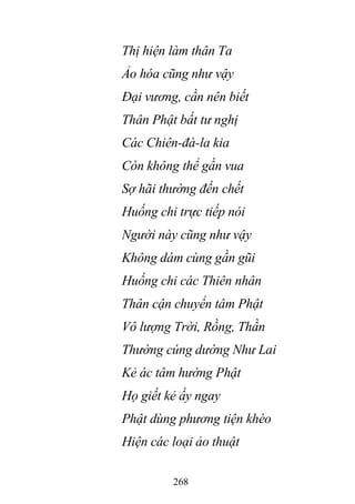 268
Thị hiện làm thân Ta
Ảo hóa cũng như vậy
Đại vương, cần nên biết
Thân Phật bất tư nghị
Các Chiên-đà-la kia
Còn không thể gần vua
Sợ hãi thường đến chết
Huống chi trực tiếp nói
Người này cũng như vậy
Không dám cùng gần gũi
Huống chi các Thiên nhân
Thân cận chuyển tâm Phật
Vô lượng Trời, Rồng, Thần
Thường cúng dường Như Lai
Kẻ ác tâm hướng Phật
Họ giết kẻ ấy ngay
Phật dùng phương tiện khéo
Hiện các loại ảo thuật
 