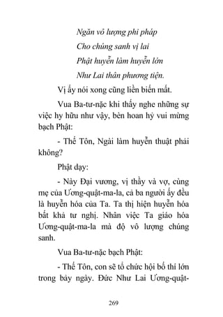 269
Ngăn vô lượng phi pháp
Cho chúng sanh vị lai
Phật huyễn làm huyễn lớn
Như Lai thân phương tiện.
Vị ấy nói xong cũng liền biến mất.
Vua Ba-tư-nặc khi thấy nghe những sự
việc hy hữu như vậy, bèn hoan hỷ vui mừng
bạch Phật:
- Thế Tôn, Ngài làm huyễn thuật phải
không?
Phật dạy:
- Này Đại vương, vị thầy và vợ, cùng
mẹ của Ương-quật-ma-la, cả ba người ấy đều
là huyễn hóa của Ta. Ta thị hiện huyễn hóa
bất khả tư nghị. Nhân việc Ta giáo hóa
Ương-quật-ma-la mà độ vô lượng chúng
sanh.
Vua Ba-tư-nặc bạch Phật:
- Thế Tôn, con sẽ tổ chức hội bố thí lớn
trong bảy ngày. Đức Như Lai Ương-quật-
 