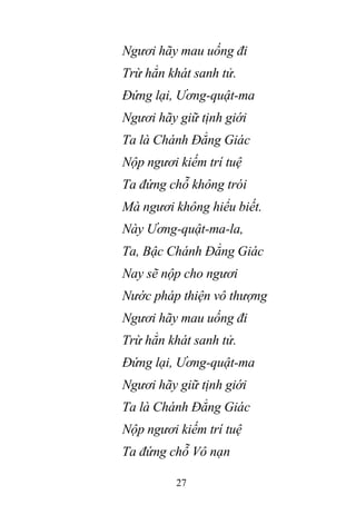 27
Ngươi hãy mau uống đi
Trừ hẳn khát sanh tử.
Đứng lại, Ương-quật-ma
Ngươi hãy giữ tịnh giới
Ta là Chánh Đẳng Giác
Nộp ngươi kiếm trí tuệ
Ta đứng chỗ không trói
Mà ngươi không hiểu biết.
Này Ương-quật-ma-la,
Ta, Bậc Chánh Đẳng Giác
Nay sẽ nộp cho ngươi
Nước pháp thiện vô thượng
Ngươi hãy mau uống đi
Trừ hẳn khát sanh tử.
Đứng lại, Ương-quật-ma
Ngươi hãy giữ tịnh giới
Ta là Chánh Đẳng Giác
Nộp ngươi kiếm trí tuệ
Ta đứng chỗ Vô nạn
 