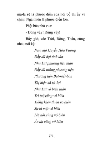 270
ma-la sẽ là phước điền của hội bố thí ấy vì
chính Ngài hiện là phước điền lớn.
Phật bảo nhà vua:
- Đúng vậy! Đúng vậy!
Bấy giờ, các Trời, Rồng, Thần, cùng
nhau nói kệ:
Nam mô Huyễn Hóa Vương
Đầy đủ đại tinh tấn
Như Lai phương tiện thân
Đầy đủ tướng phương tiện
Phương tiện Bát-niết-bàn
Thị hiện xả xá-lợi.
Như Lai vô biên thân
Trí tuệ cũng vô biên
Tiếng khen thiện vô biên
Sự bí mật vô biên
Lời nói cũng vô biên
Ẩn dụ cũng vô biên
 
