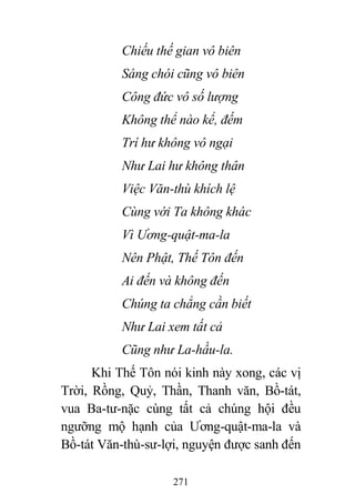 271
Chiếu thế gian vô biên
Sáng chói cũng vô biên
Công đức vô số lượng
Không thể nào kể, đếm
Trí hư không vô ngại
Như Lai hư không thân
Việc Văn-thù khích lệ
Cùng với Ta không khác
Vì Ương-quật-ma-la
Nên Phật, Thế Tôn đến
Ai đến và không đến
Chúng ta chẳng cần biết
Như Lai xem tất cả
Cũng như La-hầu-la.
Khi Thế Tôn nói kinh này xong, các vị
Trời, Rồng, Quỷ, Thần, Thanh văn, Bồ-tát,
vua Ba-tư-nặc cùng tất cả chúng hội đều
ngưỡng mộ hạnh của Ương-quật-ma-la và
Bồ-tát Văn-thù-sư-lợi, nguyện được sanh đến
 
