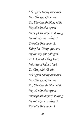 28
Mà ngươi không hiểu biết.
Này Ương-quật-ma-la,
Ta, Bậc Chánh Đẳng Giác
Nay sẽ nộp cho ngươi
Nước pháp thiện vô thượng
Ngươi hãy mau uống đi
Trừ hẳn khát sanh tử.
Đứng lại, Ương-quật-ma
Ngươi hãy giữ tịnh giới
Ta là Chánh Đẳng Giác
Nộp ngươi kiếm trí tuệ
Ta đứng chỗ Vô não
Mà ngươi không hiểu biết.
Này Ương-quật-ma-la,
Ta, Bậc Chánh Đẳng Giác
Nay sẽ nộp cho ngươi
Nước pháp thiện vô thượng
Ngươi hãy mau uống đi
Trừ hẳn khát sanh tử.
 