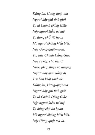 29
Đứng lại, Ương-quật-ma
Ngươi hãy giữ tịnh giới
Ta là Chánh Đẳng Giác
Nộp ngươi kiếm trí tuệ
Ta đứng chỗ Vô hoạn
Mà ngươi không hiểu biết.
Này Ương-quật-ma-la,
Ta, Bậc Chánh Đẳng Giác
Nay sẽ nộp cho ngươi
Nước pháp thiện vô thượng
Ngươi hãy mau uống đi
Trừ hẳn khát sanh tử.
Đứng lại, Ương-quật-ma
Ngươi hãy giữ tịnh giới
Ta là Chánh Đẳng Giác
Nộp ngươi kiếm trí tuệ
Ta đứng chỗ lìa hoạn
Mà ngươi không hiểu biết.
Này Ương-quật-ma-la,
 