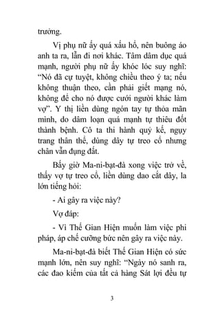 3
trưởng.
Vị phụ nữ ấy quá xấu hổ, nên buông áo
anh ta ra, lẫn đi nơi khác. Tâm dâm dục quá
mạnh, người phụ nữ ấy khóc lóc suy nghĩ:
“Nó đã cự tuyệt, không chiều theo ý ta; nếu
không thuận theo, cần phải giết mạng nó,
không để cho nó được cưới người khác làm
vợ”. Y thị liền dùng ngón tay tự thỏa mãn
mình, do dâm loạn quá mạnh tự thiêu đốt
thành bệnh. Cô ta thi hành quỷ kế, ngụy
trang thân thể, dùng dây tự treo cổ nhưng
chân vẫn đụng đất.
Bấy giờ Ma-ni-bạt-đà xong việc trở về,
thấy vợ tự treo cổ, liền dùng dao cắt dây, la
lớn tiếng hỏi:
- Ai gây ra việc này?
Vợ đáp:
- Vì Thế Gian Hiện muốn làm việc phi
pháp, áp chế cưỡng bức nên gây ra việc này.
Ma-ni-bạt-đà biết Thế Gian Hiện có sức
mạnh lớn, nên suy nghĩ: “Ngày nó sanh ra,
các đao kiếm của tất cả hàng Sát lợi đều tự
 
