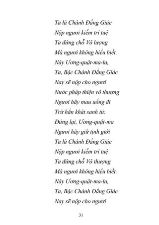 31
Ta là Chánh Đẳng Giác
Nộp ngươi kiếm trí tuệ
Ta đứng chỗ Vô lượng
Mà ngươi không hiểu biết.
Này Ương-quật-ma-la,
Ta, Bậc Chánh Đẳng Giác
Nay sẽ nộp cho ngươi
Nước pháp thiện vô thượng
Ngươi hãy mau uống đi
Trừ hẳn khát sanh tử.
Đứng lại, Ương-quật-ma
Ngươi hãy giữ tịnh giới
Ta là Chánh Đẳng Giác
Nộp ngươi kiếm trí tuệ
Ta đứng chỗ Vô thượng
Mà ngươi không hiểu biết.
Này Ương-quật-ma-la,
Ta, Bậc Chánh Đẳng Giác
Nay sẽ nộp cho ngươi
 