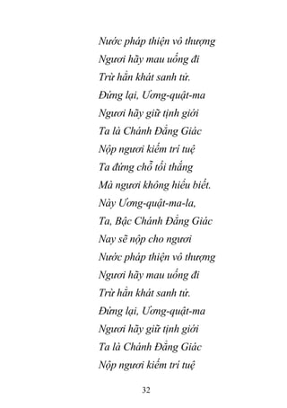 32
Nước pháp thiện vô thượng
Ngươi hãy mau uống đi
Trừ hẳn khát sanh tử.
Đứng lại, Ương-quật-ma
Ngươi hãy giữ tịnh giới
Ta là Chánh Đẳng Giác
Nộp ngươi kiếm trí tuệ
Ta đứng chỗ tối thắng
Mà ngươi không hiểu biết.
Này Ương-quật-ma-la,
Ta, Bậc Chánh Đẳng Giác
Nay sẽ nộp cho ngươi
Nước pháp thiện vô thượng
Ngươi hãy mau uống đi
Trừ hẳn khát sanh tử.
Đứng lại, Ương-quật-ma
Ngươi hãy giữ tịnh giới
Ta là Chánh Đẳng Giác
Nộp ngươi kiếm trí tuệ
 