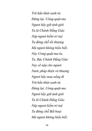 34
Trừ hẳn khát sanh tử.
Đứng lại, Ương-quật-ma
Ngươi hãy giữ tịnh giới
Ta là Chánh Đẳng Giác
Nộp ngươi kiếm trí tuệ
Ta đứng chỗ tối thượng
Mà ngươi không hiểu biết.
Này Ương-quật-ma-la,
Ta, Bậc Chánh Đẳng Giác
Nay sẽ nộp cho ngươi
Nước pháp thiện vô thượng
Ngươi hãy mau uống đi
Trừ hẳn khát sanh tử.
Đứng lại, Ương-quật-ma
Ngươi hãy giữ tịnh giới
Ta là Chánh Đẳng Giác
Nộp ngươi kiếm trí tuệ
Ta đứng chỗ Bất hoại
Mà ngươi không hiểu biết.
 