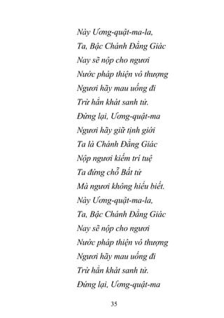 35
Này Ương-quật-ma-la,
Ta, Bậc Chánh Đẳng Giác
Nay sẽ nộp cho ngươi
Nước pháp thiện vô thượng
Ngươi hãy mau uống đi
Trừ hẳn khát sanh tử.
Đứng lại, Ương-quật-ma
Ngươi hãy giữ tịnh giới
Ta là Chánh Đẳng Giác
Nộp ngươi kiếm trí tuệ
Ta đứng chỗ Bất tử
Mà ngươi không hiểu biết.
Này Ương-quật-ma-la,
Ta, Bậc Chánh Đẳng Giác
Nay sẽ nộp cho ngươi
Nước pháp thiện vô thượng
Ngươi hãy mau uống đi
Trừ hẳn khát sanh tử.
Đứng lại, Ương-quật-ma
 