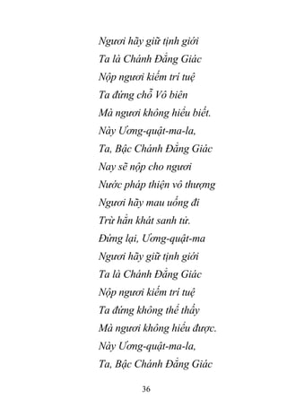 36
Ngươi hãy giữ tịnh giới
Ta là Chánh Đẳng Giác
Nộp ngươi kiếm trí tuệ
Ta đứng chỗ Vô biên
Mà ngươi không hiểu biết.
Này Ương-quật-ma-la,
Ta, Bậc Chánh Đẳng Giác
Nay sẽ nộp cho ngươi
Nước pháp thiện vô thượng
Ngươi hãy mau uống đi
Trừ hẳn khát sanh tử.
Đứng lại, Ương-quật-ma
Ngươi hãy giữ tịnh giới
Ta là Chánh Đẳng Giác
Nộp ngươi kiếm trí tuệ
Ta đứng không thể thấy
Mà ngươi không hiểu được.
Này Ương-quật-ma-la,
Ta, Bậc Chánh Đẳng Giác
 