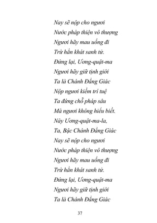 37
Nay sẽ nộp cho ngươi
Nước pháp thiện vô thượng
Ngươi hãy mau uống đi
Trừ hẳn khát sanh tử.
Đứng lại, Ương-quật-ma
Ngươi hãy giữ tịnh giới
Ta là Chánh Đẳng Giác
Nộp ngươi kiếm trí tuệ
Ta đứng chỗ pháp sâu
Mà ngươi không hiểu biết.
Này Ương-quật-ma-la,
Ta, Bậc Chánh Đẳng Giác
Nay sẽ nộp cho ngươi
Nước pháp thiện vô thượng
Ngươi hãy mau uống đi
Trừ hẳn khát sanh tử.
Đứng lại, Ương-quật-ma
Ngươi hãy giữ tịnh giới
Ta là Chánh Đẳng Giác
 